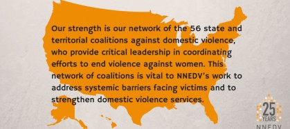 Our strength is our network of the 56 state and territorial coalitions against domestic violence, who provide critical leadership in coordinating efforts to end violence against women. This network of coalitions is vital to NNEDV's work to address systematic barriers facing victims and to strengthen domestic violence services.
