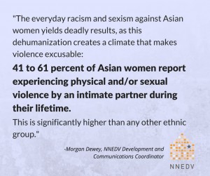 Quote by Morgan Dewey, NNEDV Development and Communications Coordinator, the everyday racism and sexism against Asian women yields deadly results, as this dehumanization creates a climate that makes violence excusable: 41 percent of Asian Women report experiencing physical and/or sexual violence by an intimate partner during their lifetime. This is significantly higher than any other ethnic group