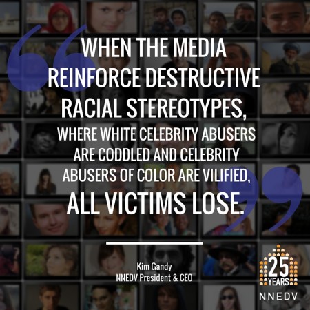 Quote by Kim Gandy, NNEDV President and CEO, "when the media reinforce destructive racial stereotypes, where white celebrity abusers are coddled and celebrity abusers of color are vilified, all victims lose."