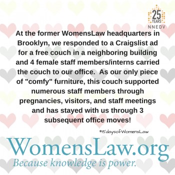 At the former WomensLaw headquarters in Brookly, we responded to a Craigslist ad for a free couch in a neighboring building and 4 female staff members/interns carried the couch to our office. As our only piece of "comfy" furniture, this couch supported numerous staff members through pregnancies, visitors, and staff meetings and has stayed with us through 3 subsequent office moves!