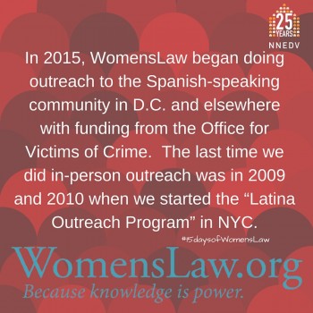 In 2015, WomensLaw began doing outreach to the Spanish-speaking community in D.C. and elsewhere with funding from the Office for Victims of Crime. The last time we did in-person outreach was in 2009 and 2010 when we started the Latina Outreach Program in NYC