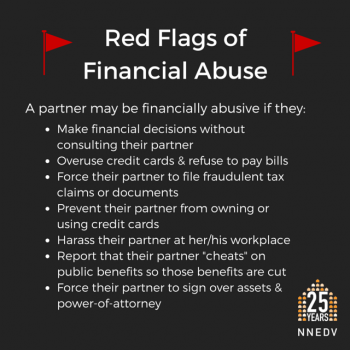 Red Flags of Financial Abuse: A partner may be financially abusive if they: make financial decisions without consulting their partner. Overuse credit cards and refuse to pay bills. Force their partner to file fraudulent tax claims of documents. Prevent their partner from owning or using credit cards. Harass their partner at her/his workplace. Report that their partner "cheats" on public benefits so those benefits are cut. Force their partner to sign over assets & power of attorney.