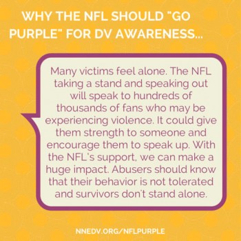 Why the NFL should go purple for DV awareness: Many victims feel alone. The NFL taking a stand and speaking out will speak to hundreds of thousands of fans who may be experiencing violence. It could give them strength to someone and encourage them to speak up. With the NFL's support, we can make a huge impact. Abusers should know that their behavior is not tolerated and survivors don't stand alone.