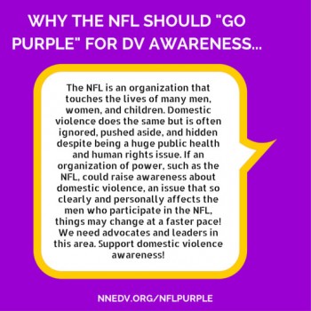 Why the NFL should go purple for DV Awareness the NFL is an organization that touches the lives of many men, women, and children. Domestic violence does the same but is often ignored, pushed aside and hidden despite being a huge public health and human rights issue. If an organization of power, such as the NFL could raise awareness about domestic violence, an issue that so clearly and personally affects the men who participate in the NFL, things may change at a faster pace! We need advocates and leaders in this area. Support domestic violence awareness!