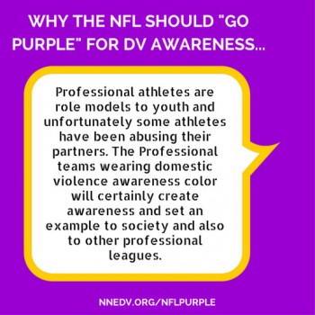 Why the NFL should go purple for DV awareness: professional athletes are role models to youth and unfortunately some athletes have been abusing their partners. The professional teams wearing domestic violence awareness color will certainly create awareness and set an example to society and also to other professional leagues