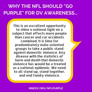 Why the NFL should go purple for DV awareness this is an excellent opportunity to shine a national light on a subject that affects more people than cancer and car accidents combined. It is time for a predominately male-oriented groups to take a public stand against domestic violence. Any disease with the statistics of harm and death that domestic violence has would be treated as a national epidemic. We need to all stand up, stand together and end family violence.