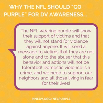 Why the NFL should "go purple" for dv awareness. The NFL wearing purple will show their support of victims and that they will not stand for violence against anyone. It will send a message to victims that they are not alone and to the abuser that this behavior and actions will not be tolerated! Domestic violence is a crime, and we need to support our neighbors and all those living in fear for their lives.