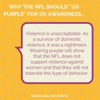 Why the NFL should "GO PURPLE" for DV awareness... Violence is unacceptable. As a survivor of domestic violence, it was a nightmare. Wearing purple will show that the NFL does not support violence against women and that they will not tolerate this type of behavior. Learn more at NNEDV.org/nflpurple