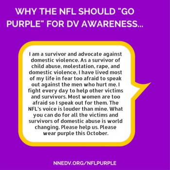 Why the NFL should "go purple" for DV awareness. I am a survivor and advocate against domestic violence. As a survivor of child abuse, molestation, rape and domestic violence, I have lived most of my life in fear too afraid to speak out against the men who hurt me. I fight every day to help other victims and survivors. Most women are too afraid so I speak out for them. The NFL's voice is louder than mine. What you can do for all the victims and survivors of domestic abuse is world changing. Please help us. Please wear purple this October.