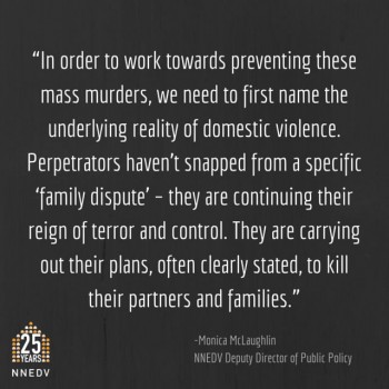 In order to work towards preventing these mass murders, we need to first name the underlying reality of domestic violence. Perpetrators haven't snapped from a specific family dispute-they are continuing their reign of terror and control. They are carrying out their plans, often clearly stated, to kill their partners and families.