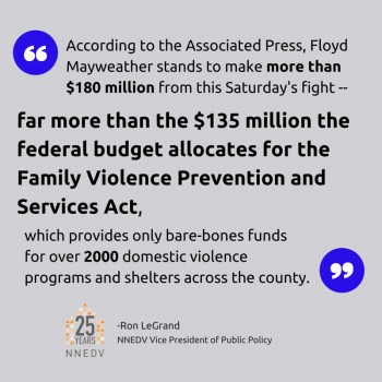 Quote by Ron LeGrand NNEDV Vice President of Public Policy, According to the Associated Press, Floyd Mayweather stands to make more than $180 million from this Saturday's fight- dar more than the $135 million the federal budget allocated for the Family Violence Prevention and Services Act, which provides only bare-bones funds for over 2,000 domestic violence programs and shelters across the country