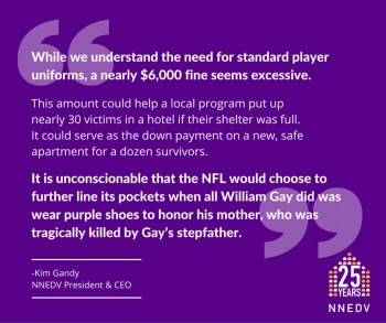 Quote by Kim Gandy NNEDV President and CEO: While we understand the need for standard player uniforms, a nearly $6,000 fine seems excessive. This amount could help a local program put up nearly 30 victims in a hotel if their shelter was full. It could serve as the down payment on a new, safe apartment for a dozen survivors. It is unconscionable that the NFL would choose to further line its pockets when all William Gay did was wear purple shows to honor his mother, who was tragically killed by Gay's stepfather.