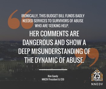 Quote by Kim Gandy, NNEDV President and CEO, ironically this budget bill funds badly needed services to survivors of abuse who are seeking help. Her comments are dangerous and show a deep misunderstanding of the dynamic of abuse.