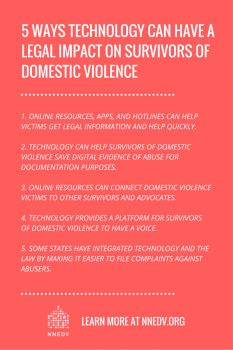 Five ways technology can have a legal impact on survivors of domestic violence. 1 online resources, apps, and hotlines can help victims get legal information and help quickly. 2 technology can help survivors of domestic violence save digital evidence of abuse for documentation purposes. 3 online resources can connect domestic violence victims to other survivors and advocates. 4 technology provides a platform for survivors of domestic violence to have a voice. 5 some states have integrated technology and the law by making it easier to file complaints against abusers. Learn more at NNEDV.org