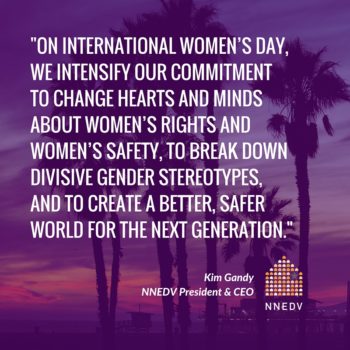 Quote by Kim Gandy, NNEDV President and CEO, on international women's day we intensify our commitment to change hearts and minds about women's rights and women's safety, to break down divisive gender stereotypes, and to create a better, safer world for the next generation